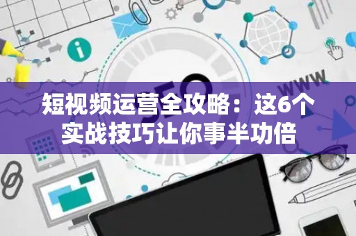 短视频运营全攻略：这6个实战技巧让你事半功倍